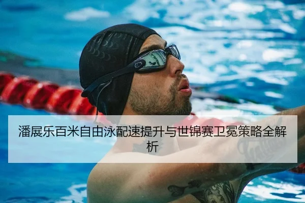 潘展乐百米自由泳配速提升与世锦赛卫冕策略全解析